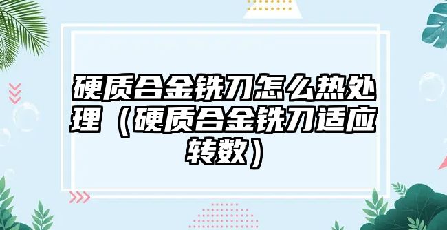 硬質合金銑刀怎么熱處理（硬質合金銑刀適應轉數）