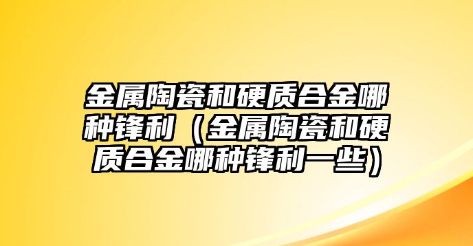 金屬陶瓷和硬質合金哪種鋒利（金屬陶瓷和硬質合金哪種鋒利一些）