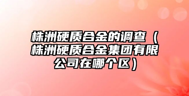 株洲硬質合金的調查（株洲硬質合金集團有限公司在哪個區）