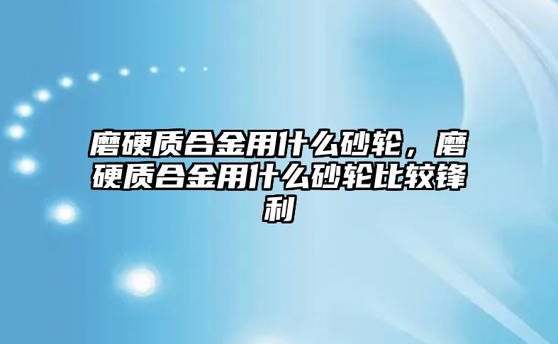 磨硬質合金用什么砂輪，磨硬質合金用什么砂輪比較鋒利