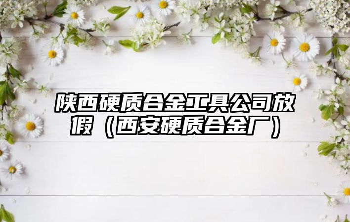 陜西硬質合金工具公司放假（西安硬質合金廠）