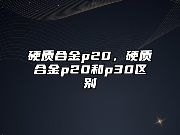 硬質合金p20，硬質合金p20和p30區別