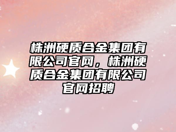 株洲硬質合金集團有限公司官網，株洲硬質合金集團有限公司官網招聘