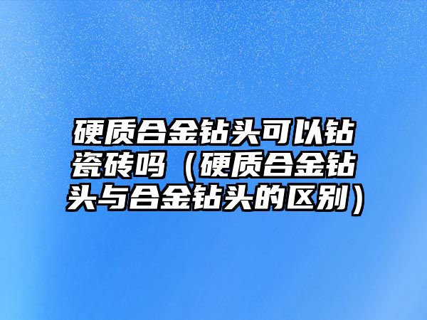 硬質(zhì)合金鉆頭可以鉆瓷磚嗎（硬質(zhì)合金鉆頭與合金鉆頭的區(qū)別）