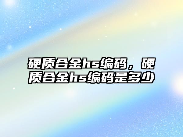 硬質合金hs編碼，硬質合金hs編碼是多少