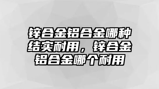 鋅合金鋁合金哪種結實耐用，鋅合金鋁合金哪個耐用