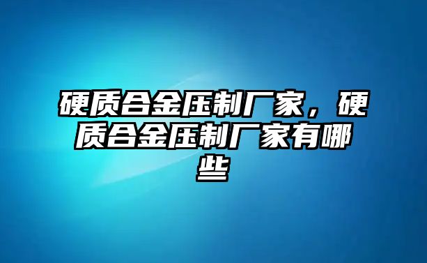 硬質合金壓制廠家，硬質合金壓制廠家有哪些