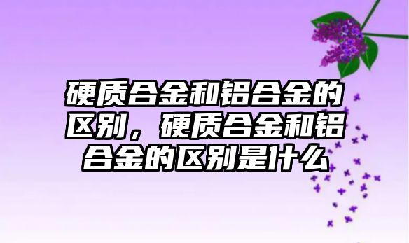 硬質合金和鋁合金的區別，硬質合金和鋁合金的區別是什么