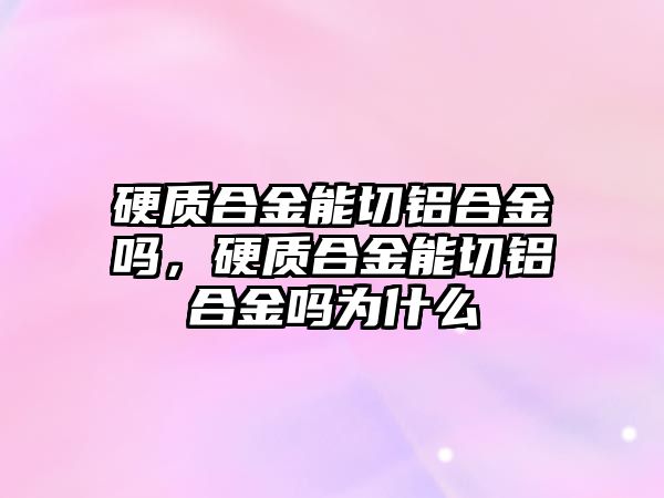 硬質合金能切鋁合金嗎，硬質合金能切鋁合金嗎為什么