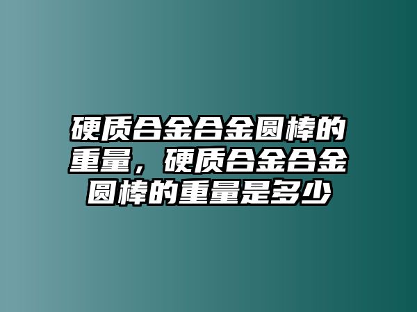 硬質合金合金圓棒的重量，硬質合金合金圓棒的重量是多少