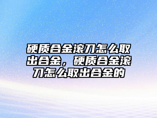 硬質合金滾刀怎么取出合金，硬質合金滾刀怎么取出合金的